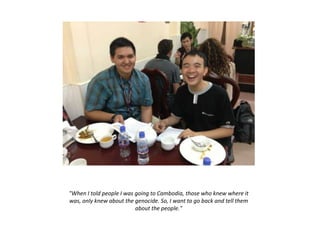 "When I told people I was going to Cambodia, those who knew where it
was, only knew about the genocide. So, I want to go back and tell them
about the people."
 