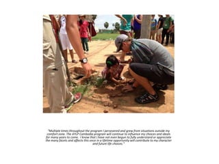 “Multiple times throughout the program I persevered and grew from situations outside my
comfort zone. The AYLP Cambodia program will continue to influence my choices and ideals
for many years to come. I know that I have not even begun to fully understand or appreciate
the many facets and affects this once in a lifetime opportunity will contribute to my character
and future life choices.”
 