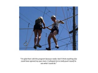 “I'm glad that I did this program because really I don't think anything else
could have opened my eyes more. It allowed me to really push myself to
see what I could do.”
 