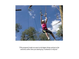 “[The program] made me want to do bigger things and go to the
extremes rather than just skating by, in whatever it may be.”
 