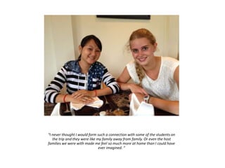 “I never thought I would form such a connection with some of the students on
the trip and they were like my family away from family. Or even the host
families we were with made me feel so much more at home than I could have
ever imagined. ”
 