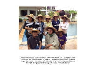 “I really appreciated the opportunity to get a better idea of who I am and the things
I'm good at and the things I need to work on. The program has definitely shown me
things I didn't know I was capable of. I learned to be far more confident and fluent in
talking to strangers and interacting with people in new situations. “
 