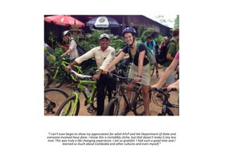 “I can't even begin to show my appreciation for what AYLP and the Department of State and
everyone involved have done. I know this is incredibly cliche, but that doesn't make it any less
true: This was truly a life changing experience. I am so grateful. I had such a good time and I
learned so much about Cambodia and other cultures and even myself.”
 