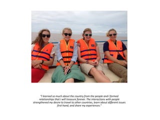 “I learned so much about the country from the people and I formed
relationships that I will treasure forever. The interactions with people
strengthened my desire to travel to other countries, learn about different issues
first hand, and share my experiences.”
 