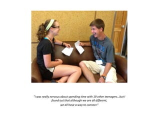 "I was really nervous about spending time with 19 other teenagers…but I
found out that although we are all different,
we all have a way to connect.”
 