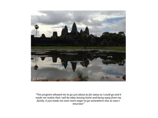 “This program allowed me to go just about as far away as I could go and it
made me realize that I will be okay leaving home and being away from my
family. It just made me even more eager to go somewhere else as soon I
returned.”
 