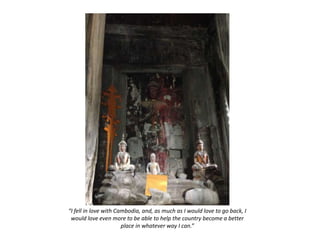 “I fell in love with Cambodia, and, as much as I would love to go back, I
would love even more to be able to help the country become a better
place in whatever way I can.”
 