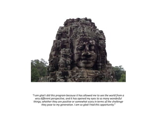 “I am glad I did this program because it has allowed me to see the world from a
very different perspective, and it has opened my eyes to so many wonderful
things; whether they are positive or somewhat scary in terms of the challenge
they pose to my generation. I am so glad I had this opportunity.”
 