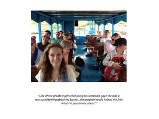 “One of the greatest gifts that going to Cambodia gave me was a
reassured feeling about my future...the program really helped me find
what I’m passionate about.”
 