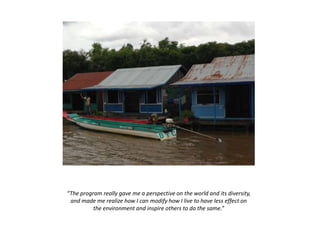 “The program really gave me a perspective on the world and its diversity,
and made me realize how I can modify how I live to have less effect on
the environment and inspire others to do the same.”
 