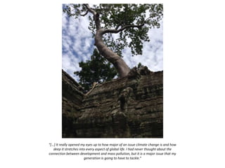 “[…] It really opened my eyes up to how major of an issue climate change is and how
deep it stretches into every aspect of global life. I had never thought about the
connection between development and mass pollution, but it is a major issue that my
generation is going to have to tackle.”
 