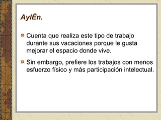 Aylén . Cuenta que realiza este tipo de trabajo durante sus vacaciones porque le gusta mejorar el espacio donde vive.  Sin embargo, prefiere los trabajos con menos esfuerzo físico y más participación intelectual.  