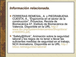Información relacionada. FERRERAS REMESAL, A. y PIEDRABUENA CUESTA, A., “Ergonomía en el sector de la construcción”, Proyectos, Revista de Biomecánica 47, Instituto de Biomecánica de Valencia. Disponible en la URL  http:// www.ibv.org / System /Intercambio/ Shop / docs / d1606WG .pdf . “ Safety@Work”,  Animación sobre la seguridad laboral y los riegos de no tener o llevar las suficientes medidas de seguridad en el trabajo, NCH Animations. Disponible en la URL  http:// biboz.net /seguridad-laboral/ 