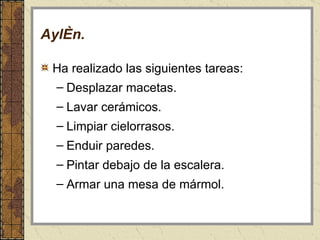 Aylén . Ha realizado las siguientes tareas:  Desplazar macetas. Lavar cerámicos. Limpiar cielorrasos. Enduir paredes. Pintar debajo de la escalera. Armar una mesa de mármol. 