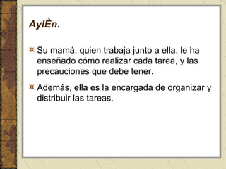 Aylén . Su mamá, quien trabaja junto a ella, le ha enseñado cómo realizar cada tarea, y las precauciones que debe tener.  Además, ella es la encargada de organizar y distribuir las tareas. 