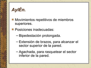 Aylén . Movimientos repetitivos de miembros superiores. Posiciones inadecuadas: Bipedestación prolongada. Extensión de brazos, para alcanzar el sector superior de la pared. Agachada, para rasquetear el sector inferior de la pared. 