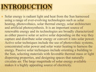 INTRODUCTION
 Solar energy is radiant light and heat from the Sun harnessed
using a range of ever-evolving technologies such as solar
heating, photovoltaics, solar thermal energy, solar architecture
and artificial photosynthesis. It is an important source of
renewable energy and its technologies are broadly characterized
as either passive solar or active solar depending on the way they
capture and distribute solar energy or convert it into solar power.
Active solar techniques include the use of photovoltaic systems,
concentrated solar power and solar water heating to harness the
energy. Passive solar techniques include orienting a building to
the Sun, selecting materials with favorable thermal mass or light
dispersing properties, and designing spaces that naturally
circulate air. The large magnitude of solar energy available
makes it a highly appealing source of electricity.
 