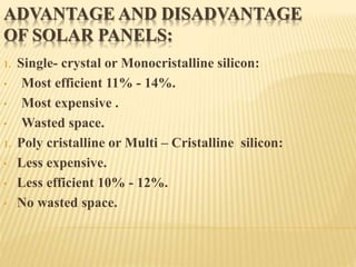 ADVANTAGE AND DISADVANTAGE
OF SOLAR PANELS:
1. Single- crystal or Monocristalline silicon:
• Most efficient 11% - 14%.
• Most expensive .
• Wasted space.
1. Poly cristalline or Multi – Cristalline silicon:
• Less expensive.
• Less efficient 10% - 12%.
• No wasted space.
 