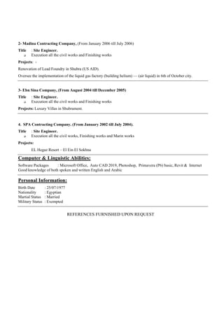 2- Madina Contracting Company, (From January 2006 till July 2006)
Title : Site Engineer.
 Execution all the civil works and Finishing works
Projects: -
Renovation of Lead Foundry in Shubra (US AID).
Oversee the implementation of the liquid gas factory (building helium) — (air liquid) in 6th of October city.
3- Ebn Sina Company, (From August 2004 till December 2005)
Title : Site Engineer.
 Execution all the civil works and Finishing works
Projects: Luxury Villas in Shubrament.
4. SPA Contracting Company. (From January 2002 till July 2004).
Title : Site Engineer.
 Execution all the civil works, Finishing works and Marin works
Projects:
EL Hegaz Resort – El Ein El Sokhna
Computer & Linguistic Abilities:
Software Packages : Microsoft Office, Auto CAD 2019, Photoshop, Primavera (P6) basic, Revit & Internet
Good knowledge of both spoken and written English and Arabic
Personal Information:
Birth Date : 25/07/1977
Nationality : Egyptian
Martial Status : Married
Military Status : Exempted
REFERENCES FURNISHED UPON REQUEST
 