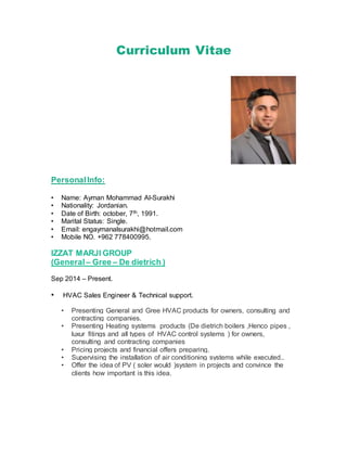 Curriculum Vitae
PersonalInfo:
• Name: Ayman Mohammad Al-Surakhi
• Nationality: Jordanian.
• Date of Birth: october, 7th, 1991.
• Marital Status: Single.
• Email: engaymanalsurakhi@hotmail.com
• Mobile NO. +962 778400995.
IZZAT MARJI GROUP
(General – Gree – De dietrich )
Sep 2014 – Present.
• HVAC Sales Engineer & Technical support.
• Presenting General and Gree HVAC products for owners, consulting and
contracting companies.
• Presenting Heating systems products (De dietrich boilers ,Henco pipes ,
luxur fitings and all types of HVAC control systems ) for owners,
consulting and contracting companies
• Pricing projects and financial offers preparing.
• Supervising the installation of air conditioning systems while executed..
• Offer the idea of PV ( soler would )system in projects and convince the
clients how important is this idea.
 