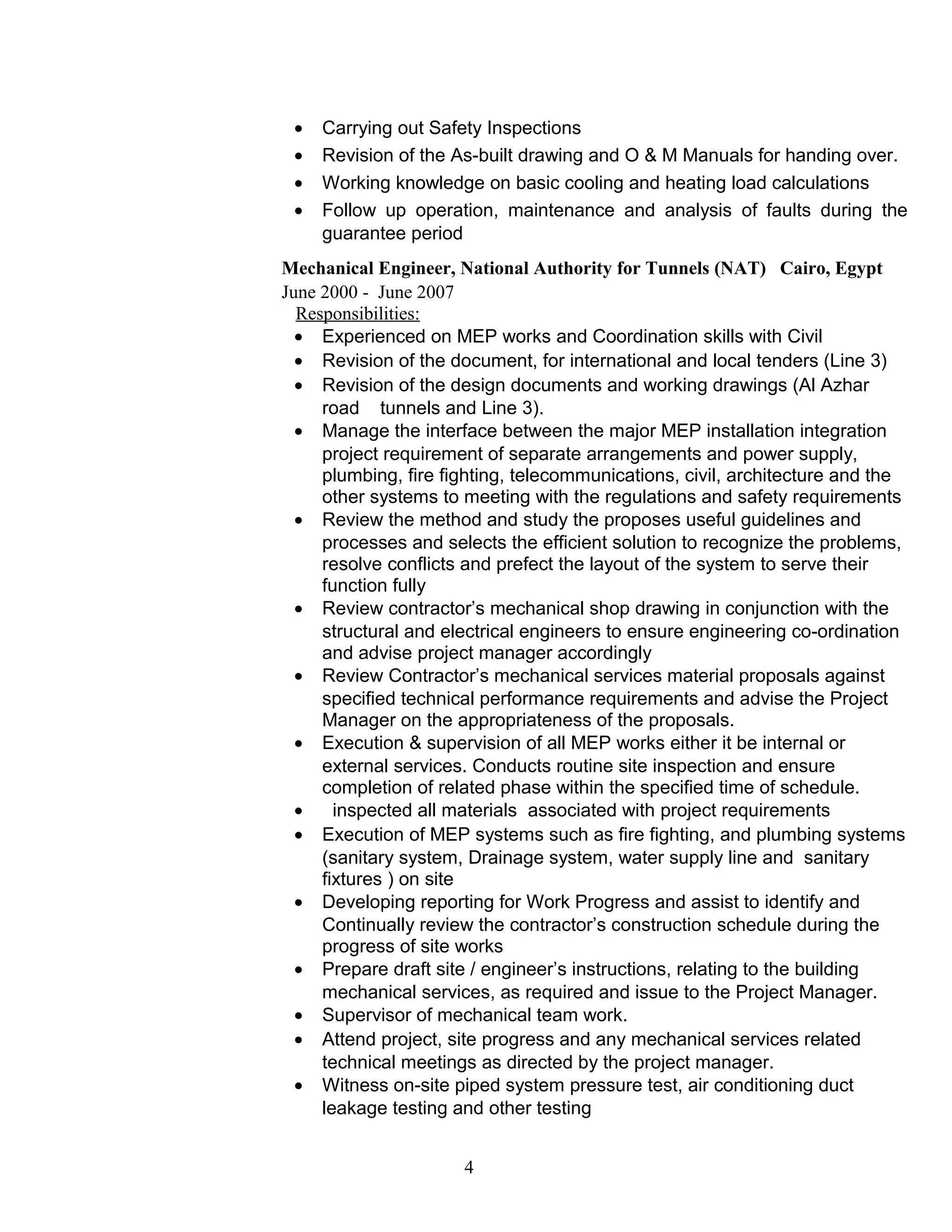• Carrying out Safety Inspections
• Revision of the As-built drawing and O & M Manuals for handing over.
• Working knowledge on basic cooling and heating load calculations
• Follow up operation, maintenance and analysis of faults during the
guarantee period
Mechanical Engineer, National Authority for Tunnels (NAT) Cairo, Egypt
June 2000 - June 2007
Responsibilities:
• Experienced on MEP works and Coordination skills with Civil
• Revision of the document, for international and local tenders (Line 3)
• Revision of the design documents and working drawings (Al Azhar
road tunnels and Line 3).
• Manage the interface between the major MEP installation integration
project requirement of separate arrangements and power supply,
plumbing, fire fighting, telecommunications, civil, architecture and the
other systems to meeting with the regulations and safety requirements
• Review the method and study the proposes useful guidelines and
processes and selects the efficient solution to recognize the problems,
resolve conflicts and prefect the layout of the system to serve their
function fully
• Review contractor’s mechanical shop drawing in conjunction with the
structural and electrical engineers to ensure engineering co-ordination
and advise project manager accordingly
• Review Contractor’s mechanical services material proposals against
specified technical performance requirements and advise the Project
Manager on the appropriateness of the proposals.
• Execution & supervision of all MEP works either it be internal or
external services. Conducts routine site inspection and ensure
completion of related phase within the specified time of schedule.
• inspected all materials associated with project requirements
• Execution of MEP systems such as fire fighting, and plumbing systems
(sanitary system, Drainage system, water supply line and sanitary
fixtures ) on site
• Developing reporting for Work Progress and assist to identify and
Continually review the contractor’s construction schedule during the
progress of site works
• Prepare draft site / engineer’s instructions, relating to the building
mechanical services, as required and issue to the Project Manager.
• Supervisor of mechanical team work.
• Attend project, site progress and any mechanical services related
technical meetings as directed by the project manager.
• Witness on-site piped system pressure test, air conditioning duct
leakage testing and other testing
4
 