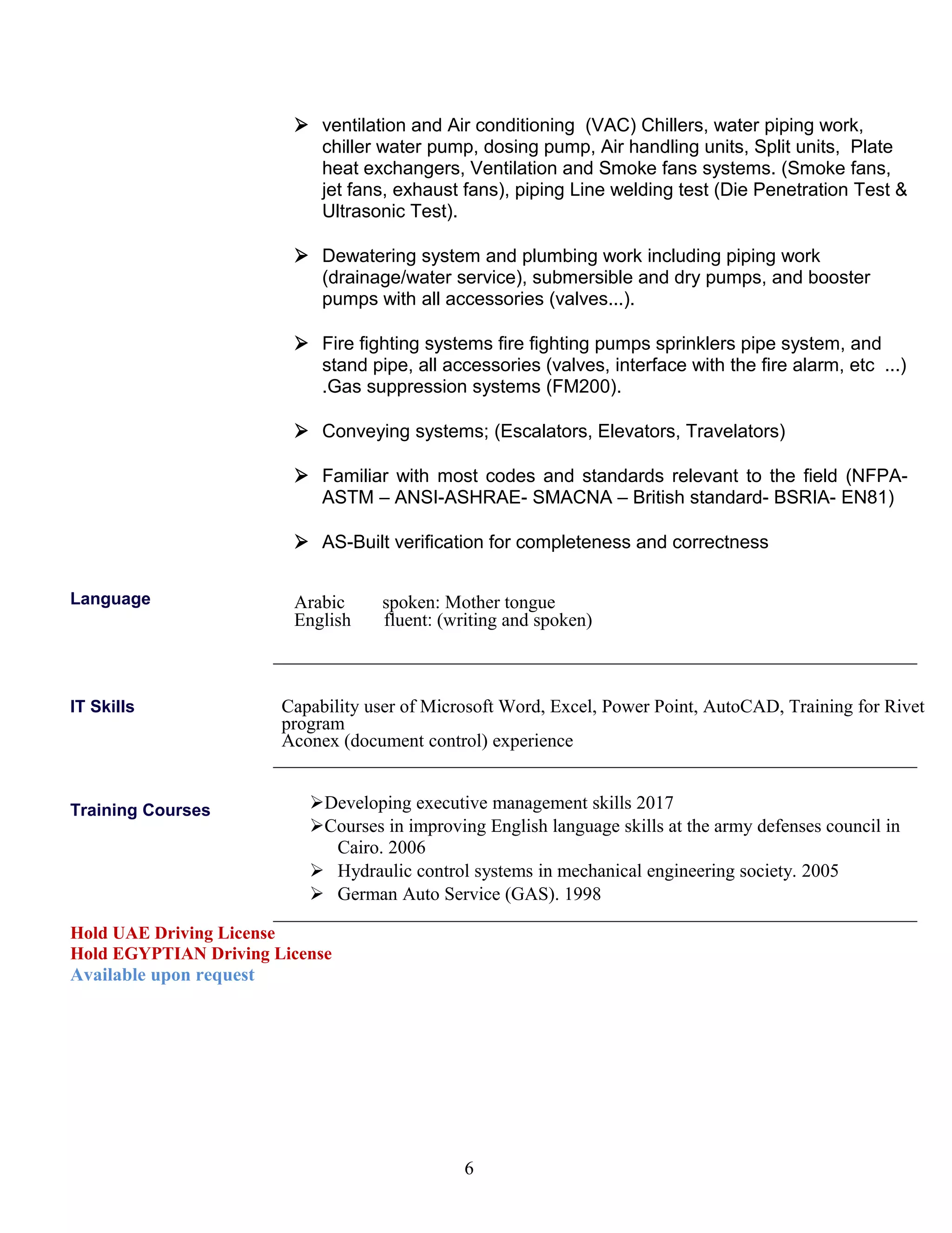  ventilation and Air conditioning (VAC) Chillers, water piping work,
chiller water pump, dosing pump, Air handling units, Split units, Plate
heat exchangers, Ventilation and Smoke fans systems. (Smoke fans,
jet fans, exhaust fans), piping Line welding test (Die Penetration Test &
Ultrasonic Test).
 Dewatering system and plumbing work including piping work
(drainage/water service), submersible and dry pumps, and booster
pumps with all accessories (valves...).
 Fire fighting systems fire fighting pumps sprinklers pipe system, and
stand pipe, all accessories (valves, interface with the fire alarm, etc ...)
.Gas suppression systems (FM200).
 Conveying systems; (Escalators, Elevators, Travelators)
 Familiar with most codes and standards relevant to the field (NFPA-
ASTM – ANSI-ASHRAE- SMACNA – British standard- BSRIA- EN81)
 AS-Built verification for completeness and correctness
Language Arabic spoken: Mother tongue
English fluent: (writing and spoken)
IT Skills Capability user of Microsoft Word, Excel, Power Point, AutoCAD, Training for Rivet
program
Aconex (document control) experience
Training Courses Developing executive management skills 2017
Courses in improving English language skills at the army defenses council in
Cairo. 2006
 Hydraulic control systems in mechanical engineering society. 2005
 German Auto Service (GAS). 1998
Hold UAE Driving License
Hold EGYPTIAN Driving License
Available upon request
6
 