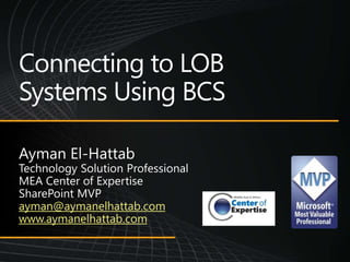 Connecting to LOB Systems Using BCS Ayman El-Hattab Technology Solution Professional MEA Center of Expertise SharePoint MVP ayman@aymanelhattab.com www.aymanelhattab.com 