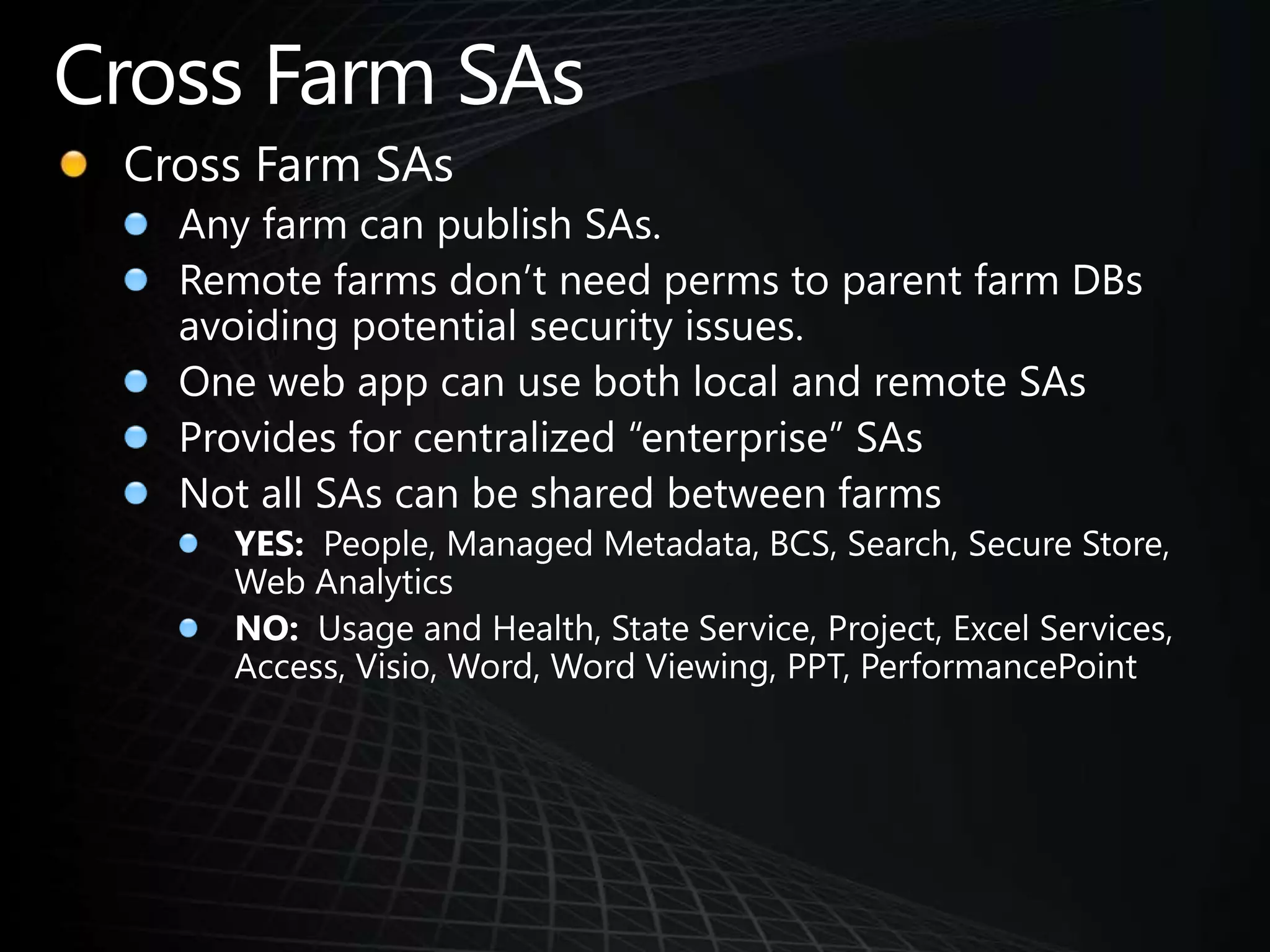 Cross Farm SAsCross Farm SAsAny farm can publish SAs.Remote farms don’t need perms to parent farm DBs avoiding potential security issues.One web app can use both local and remote SAsProvides for centralized “enterprise” SAsNot all SAs can be shared between farmsYES:  People, Managed Metadata, BCS, Search, Secure Store, Web AnalyticsNO:  Usage and Health, State Service, Project, Excel Services, Access, Visio, Word, Word Viewing, PPT, PerformancePoint