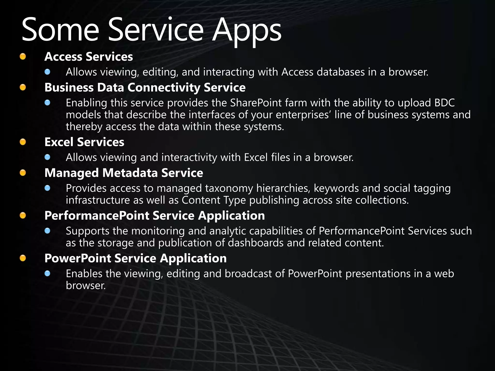 Some Service AppsAccess ServicesAllows viewing, editing, and interacting with Access databases in a browser. Business Data Connectivity ServiceEnabling this service provides the SharePoint farm with the ability to upload BDC models that describe the interfaces of your enterprises’ line of business systems and thereby access the data within these systems.Excel ServicesAllows viewing and interactivity with Excel files in a browser. Managed Metadata ServiceProvides access to managed taxonomy hierarchies, keywords and social tagging infrastructure as well as Content Type publishing across site collections. PerformancePoint Service ApplicationSupports the monitoring and analytic capabilities of PerformancePoint Services such as the storage and publication of dashboards and related content.PowerPoint Service ApplicationEnables the viewing, editing and broadcast of PowerPoint presentations in a web browser.