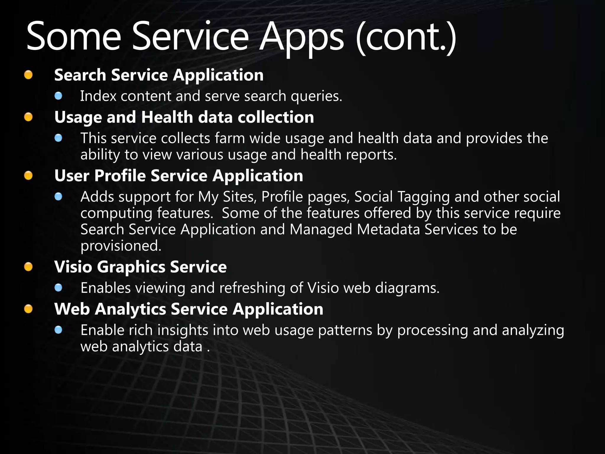 Some Service Apps (cont.)Search Service ApplicationIndex content and serve search queries. Usage and Health data collectionThis service collects farm wide usage and health data and provides the ability to view various usage and health reports. User Profile Service ApplicationAdds support for My Sites, Profile pages, Social Tagging and other social computing features.  Some of the features offered by this service require Search Service Application and Managed Metadata Services to be provisioned.Visio Graphics ServiceEnables viewing and refreshing of Visio web diagrams. Web Analytics Service ApplicationEnable rich insights into web usage patterns by processing and analyzing web analytics data . 