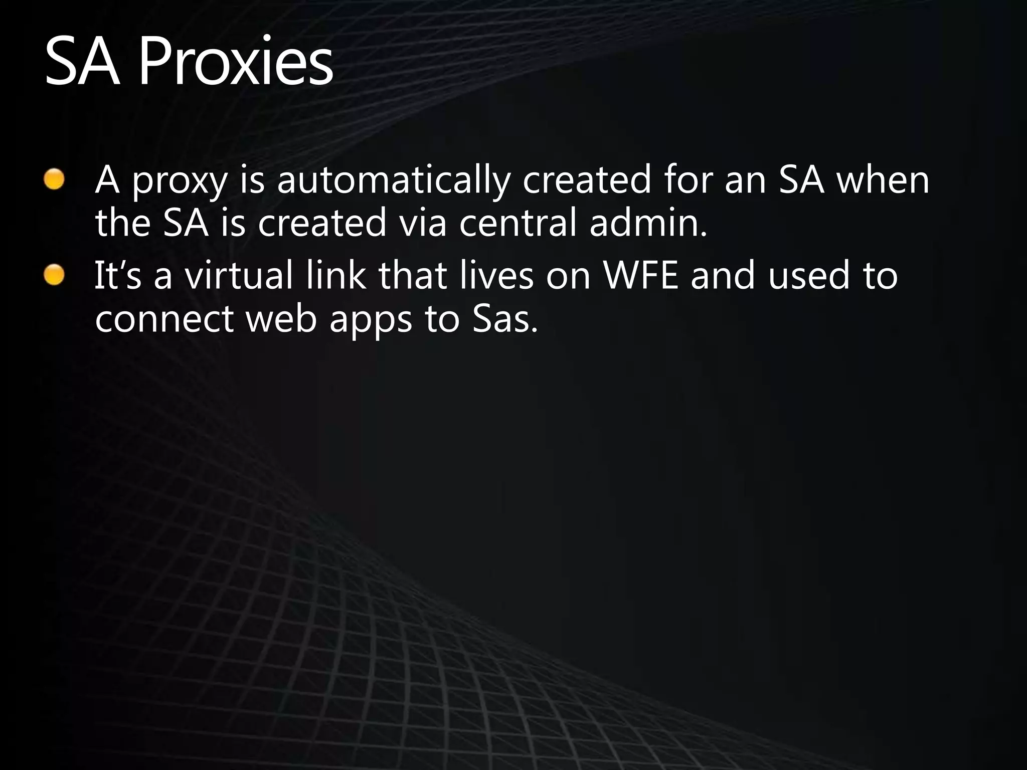 SA ProxiesA proxy is automatically created for an SA when the SA is created via central admin.It’s a virtual link that lives on WFE and used to connect web apps to Sas.