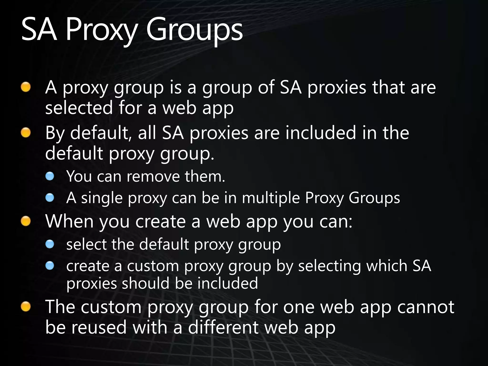 SA Proxy GroupsA proxy group is a group of SA proxies that are selected for a web appBy default, all SA proxies are included in the default proxy group. You can remove them.A single proxy can be in multiple Proxy GroupsWhen you create a web app you can:select the default proxy groupcreate a custom proxy group by selecting which SA proxies should be includedThe custom proxy group for one web app cannot be reused with a different web app