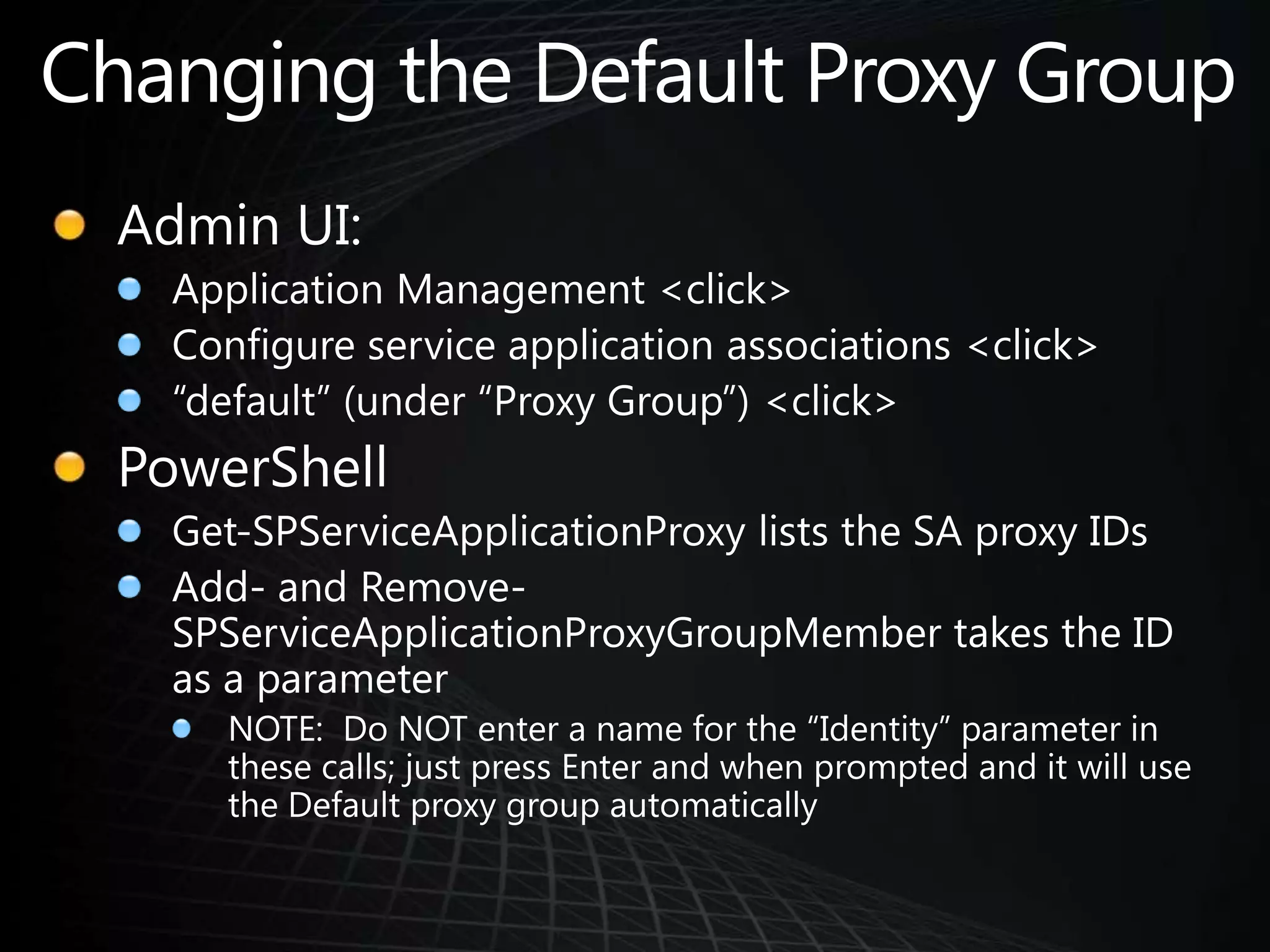 Changing the Default Proxy GroupAdmin UI:Application Management <click>Configure service application associations <click> “default” (under “Proxy Group”) <click>PowerShellGet-SPServiceApplicationProxy lists the SA proxy IDsAdd- and Remove-SPServiceApplicationProxyGroupMember takes the ID as a parameterNOTE:  Do NOT enter a name for the “Identity” parameter in these calls; just press Enter and when prompted and it will use the Default proxy group automatically