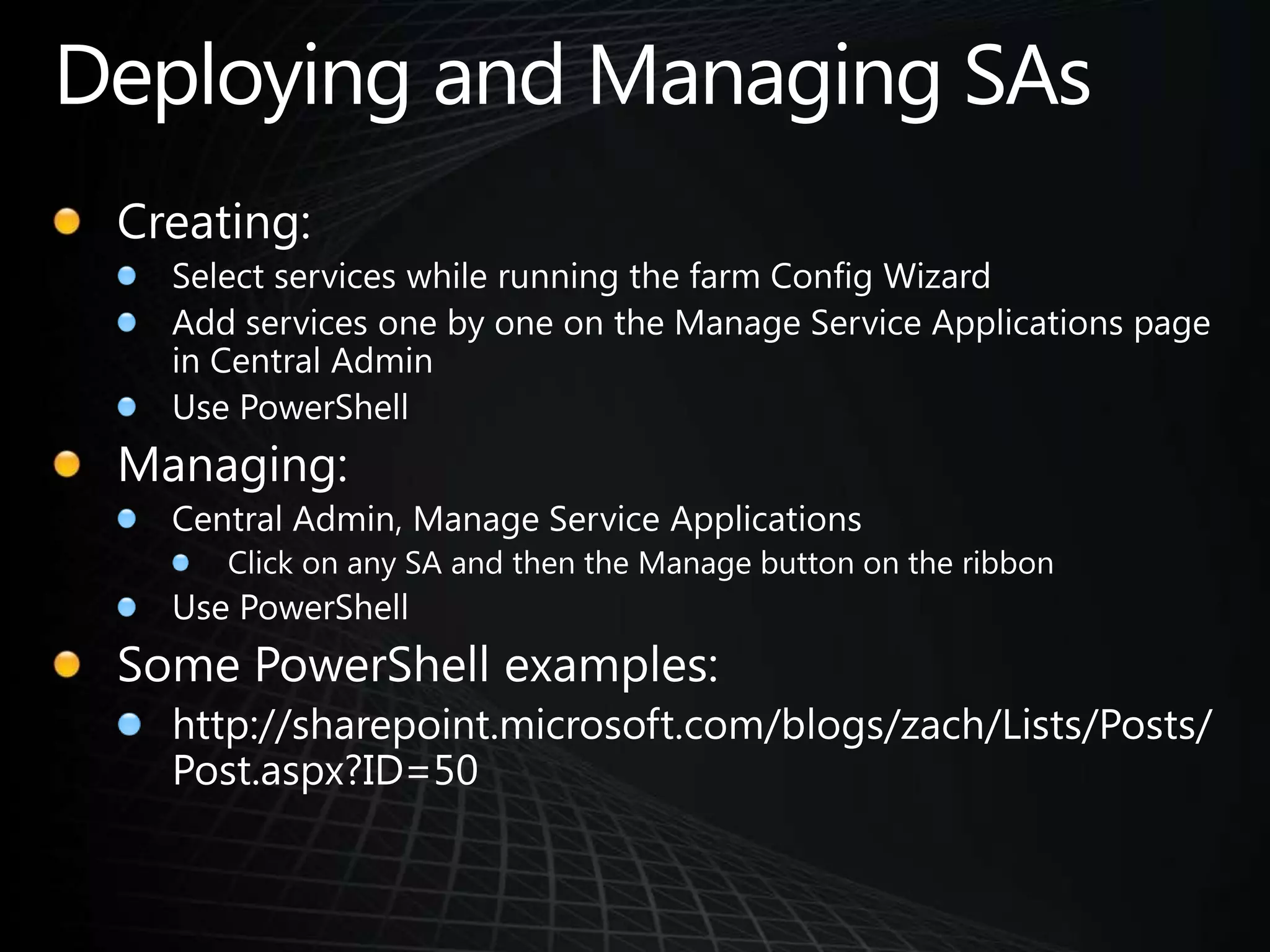 Deploying and Managing SAsCreating:Select services while running the farm Config Wizard Add services one by one on the Manage Service Applications page in Central AdminUse PowerShellManaging:Central Admin, Manage Service ApplicationsClick on any SA and then the Manage button on the ribbonUse PowerShellSome PowerShell examples:http://sharepoint.microsoft.com/blogs/zach/Lists/Posts/Post.aspx?ID=50
