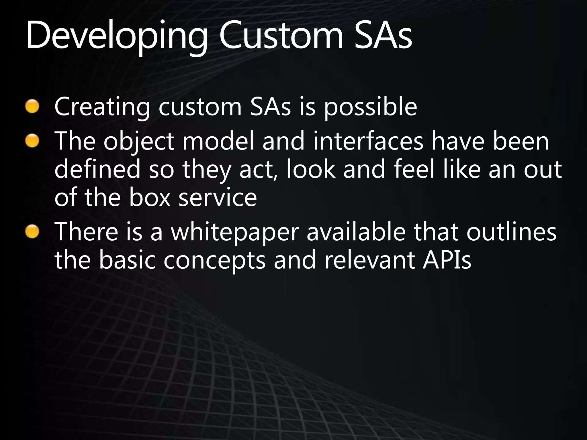 Developing Custom SAsCreating custom SAs is possibleThe object model and interfaces have been defined so they act, look and feel like an out of the box serviceThere is a whitepaper available that outlines the basic concepts and relevant APIs
