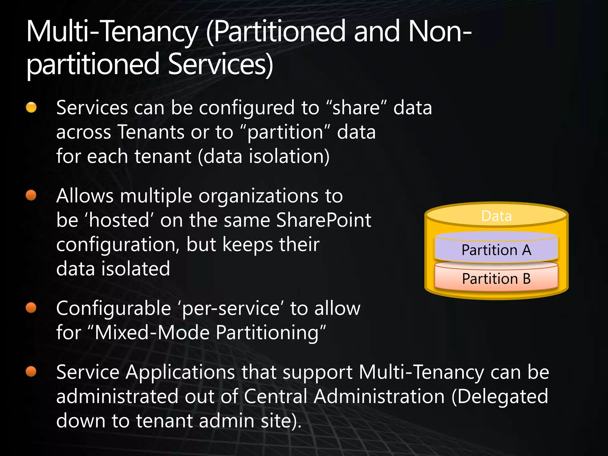 Multi-Tenancy (Partitioned and Non-partitioned Services)Services can be configured to “share” data across Tenants or to “partition” data for each tenant (data isolation)Allows multiple organizations to be ‘hosted’ on the same SharePoint configuration, but keeps their data isolatedConfigurable ‘per-service’ to allow for “Mixed-Mode Partitioning”Service Applications that support Multi-Tenancy can be administrated out of Central Administration (Delegated down to tenant admin site).DataPartition APartition B