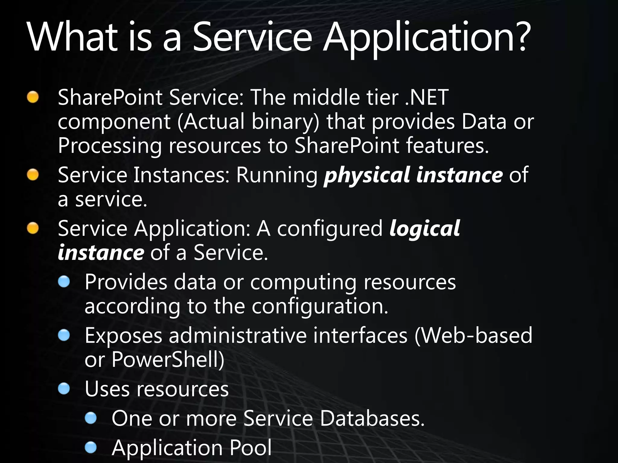 What is a Service Application?SharePoint Service: The middle tier .NET component (Actual binary) that provides Data or Processing resources to SharePoint features.Service Instances: Running physical instance of a service.Service Application: A configured logical instance of a Service.Provides data or computing resources according to the configuration.Exposes administrative interfaces (Web-based or PowerShell)Uses resourcesOne or more Service Databases.Application Pool