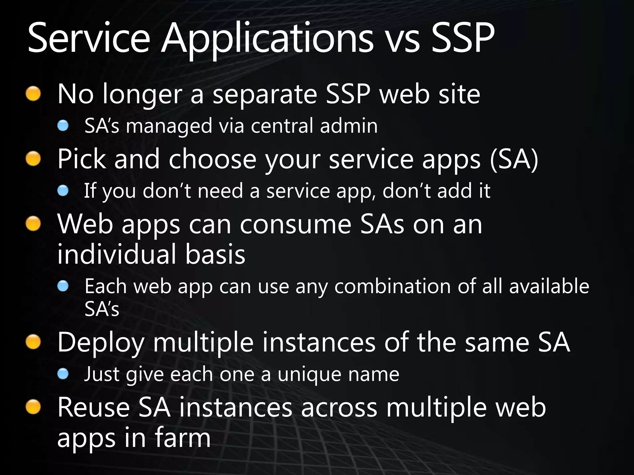 Service Applications vs SSPNo longer a separate SSP web siteSA’s managed via central adminPick and choose your service apps (SA)If you don’t need a service app, don’t add itWeb apps can consume SAs on an individual basisEach web app can use any combination of all available SA’sDeploy multiple instances of the same SAJust give each one a unique nameReuse SA instances across multiple web apps in farm