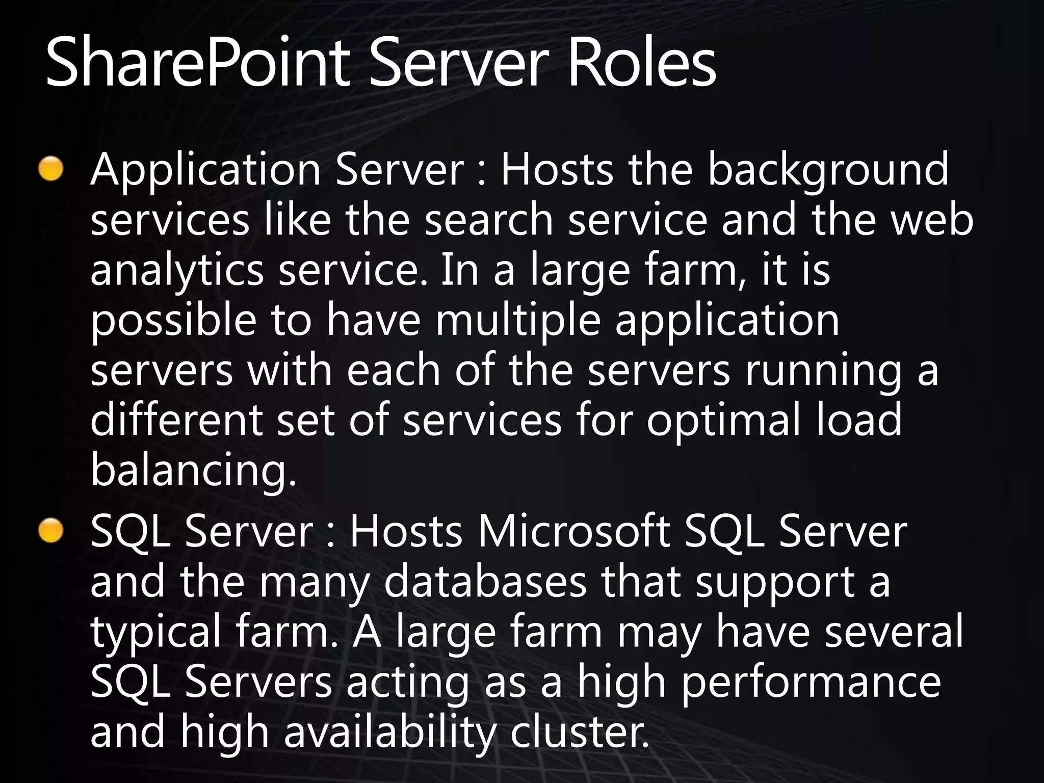 SharePoint Server RolesApplication Server : Hosts the background services like the search service and the web analytics service. In a large farm, it is possible to have multiple application servers with each of the servers running a different set of services for optimal load balancing.SQL Server : Hosts Microsoft SQL Server and the many databases that support a typical farm. A large farm may have several SQL Servers acting as a high performance and high availability cluster.
