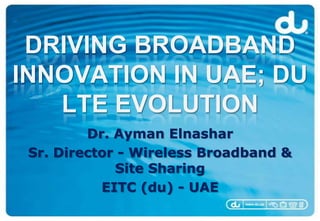 DRIVING BROADBAND
INNOVATION IN UAE; DU
   LTE EVOLUTION
         Dr. Ayman Elnashar
 Sr. Director - Wireless Broadband &
             Site Sharing
           EITC (du) - UAE
 