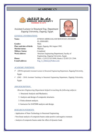 ACADEMIC CV
Assistant Lecturer in Structural Eng. Department
Zagazig University, Zagazig, Egypt.
GENERAL INFORMATIONS:
Name: AYMAN ABDELSALAM MOUSTAFA HUSSEIN
EL-ZOHAIRY.
Gender: Male.
Place and date of birth: Egypt, Zagazig, 8th August 1982.
Marital status: Married.
Military Status: Completed
Work address: Structure Engineering Department, Faculty of
Engineering, Zagazig University, Egypt.
Phone: Mob. (+2) 0122 833 6949, Home (+2) 055 231 2544.
E-mail address: Eng_A_Zohiery@Yahoo.com
POSITIONS:ACADEMIC
 (2010 to present) Assistant Lecturer in Structural Engineering Department, Zagazig University,
Egypt.
 (2005 – 2010) Assistant Teaching in Structural Engineering Department, Zagazig University,
Egypt.
JOB DESCRIPTION:
-Structure Engineering Department helped in teaching the following subjects:
1. Structural Analysis and Mechanics.
2. Analysis and design of composite structures.
3. Finite element analysis.
4. Instructor for SAP2000 analysis and design.
:RESEARCH INTERESTS
- Application of Nano Technology in Structural Engineering.
- Non-linear analysis of composite beams under positive and negative moment.
- Analysis of composite beams under the effect of dynamic loads
 