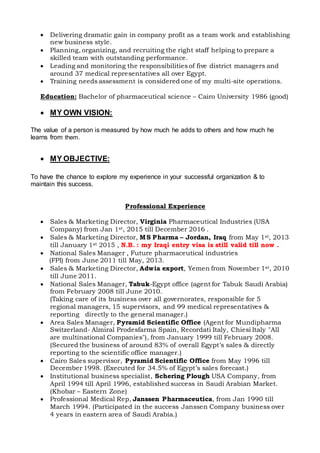  Delivering dramatic gain in company profit as a team work and establishing
new business style.
 Planning, organizing, and recruiting the right staff helping to prepare a
skilled team with outstanding performance.
 Leading and monitoring the responsibilities of five district managers and
around 37 medical representatives all over Egypt.
 Training needs assessment is considered one of my multi-site operations.
Education: Bachelor of pharmaceutical science – Cairo University 1986 (good)
 MY OWN VISION:
The value of a person is measured by how much he adds to others and how much he
learns from them.
 MY OBJECTIVE:
To have the chance to explore my experience in your successful organization & to
maintain this success.
Professional Experience
 Sales & Marketing Director, Virginia Pharmaceutical Industries (USA
Company) from Jan 1st, 2015 till December 2016 .
 Sales & Marketing Director, MS Pharma – Jordan, Iraq from May 1st, 2013
till January 1st 2015 , N.B. : my Iraqi entry visa is still valid till now .
 National Sales Manager , Future pharmaceutical industries
(FPI) from June 2011 till May, 2013.
 Sales & Marketing Director, Adwia export, Yemen from November 1st, 2010
till June 2011.
 National Sales Manager, Tabuk-Egypt office (agent for Tabuk Saudi Arabia)
from February 2008 till June 2010.
(Taking care of its business over all governorates, responsible for 5
regional managers, 15 supervisors, and 99 medical representatives &
reporting directly to the general manager.)
 Area Sales Manager, Pyramid Scientific Office (Agent for Mundipharma
Switzerland- Almiral Prodesfarma Spain, Recordati Italy, Chiesi Italy "All
are multinational Companies"), from January 1999 till February 2008.
(Secured the business of around 83% of overall Egypt’s sales & directly
reporting to the scientific office manager.)
 Cairo Sales supervisor, Pyramid Scientific Office from May 1996 till
December 1998. (Executed for 34.5% of Egypt’s sales forecast.)
 Institutional business specialist, Schering Plough USA Company, from
April 1994 till April 1996, established success in Saudi Arabian Market.
(Khobar – Eastern Zone)
 Professional Medical Rep, Janssen Pharmaceutica, from Jan 1990 till
March 1994. (Participated in the success Janssen Company business over
4 years in eastern area of Saudi Arabia.)
 