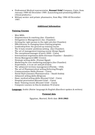  Professional Medical representative, Roussel Uclaf Company, Cairo, from
January 1988 till December 1989. (Launching and promoting difficult
ethical products.)
 Military service and private pharmacies, from May 1986 till December
1987.
Additional Information
Training Courses
- Mini MBA.
- Empowerment & coaching (Am. Chamber)
- Delegation in Management ( Am. Chamber)
- Getting the right person to the right job (Am Chamber)
- Effectiveness in changing times training program.
- Leadership from the ground up training course.
- The 6 hats creative problems solving. (Am Chamber).
- The art of management training course (Scope Egypt)
- The exceptional manager (Career 2000 – Cairo)
- International negotiation skills (German Chamber – Zamalek )
- Stress Management (IMC Center)
- Strategic selling skills. (Format Egypt)
- Marketing for non-marketing managers (Am Chamber)
- Supervision, it is an art and job (Cairo)
- The advanced territory management (Florida – USA)
- The art of Pharmaceutical selling (Schering Plough)
- Communication Skills (Format – Cairo)
- Social Style (Janssen Pharmaceutica – Saudi Arabia)
- Advanced selling skills (Belgium)
- Basic medical selling skills (Roussel Uclaf – Cairo)
- Hospital penetration (Roussel Uclaf – Cairo)
- Basic Training course (Roussel Uclaf – Cairo)
- Computer courses in Dos & windows 95 (Cairo)
Language: Arabic (Native language) & English (Excellent spoken & written)
Personal data
Egyptian, Married, Birth date 19.9.1963
 