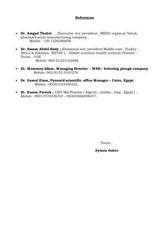 References
 Dr. Amgad Thabet ....Executive vice president , MENA region at Tabuk
pharmaceutical manufacturing company .
Mobile: +20 1226500056
 Dr. Essam Abdel-Hady , (Divisional vice president Middle east , Turkey ,
Africa & Pakistan- METAP ) – Abbott nutrition health institute Division –
Dubai - UAE
Mobile: 002-01223102686
 Dr. Mammon Allam, Managing Director – MSD – Schering plough company
Mobile: 002-0122-3101270.
 Dr. Gamal Eissa, Pyramid scientific office Manager – Cairo, Egypt.
Mobile : 00201223300222 .
 Dr. Essam Farouk , CEO MS Pharma ( Algeria , Jordan , Iraq , Egypt ) –
Mobile : 00213770326767 – 00201066098477 .
Yours…
Ayman Gaber.
 