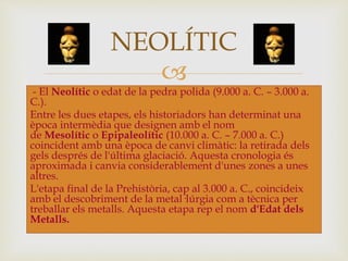 
- El Neolític o edat de la pedra polida (9.000 a. C. – 3.000 a.
C.).
Entre les dues etapes, els historiadors han determinat una
època intermèdia que designen amb el nom
de Mesolític o Epipaleolític (10.000 a. C. – 7.000 a. C.)
coincident amb una època de canvi climàtic: la retirada dels
gels després de l'última glaciació. Aquesta cronologia és
aproximada i canvia considerablement d'unes zones a unes
altres.
L'etapa final de la Prehistòria, cap al 3.000 a. C., coincideix
amb el descobriment de la metal·lúrgia com a tècnica per
treballar els metalls. Aquesta etapa rep el nom d'Edat dels
Metalls.
NEOLÍTIC
 