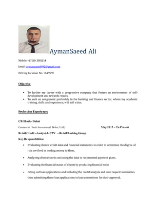 AymanSaeed Ali
Mobile:+97150 2955114
Email:aymansaeed992@gmail.com
Driving Licsense No. 1649995
Objective
• To further my career with a progressive company that fosters an environment of self-
development and rewards results.
• To seek an assignment preferably in the banking and finance sector, where my academic
training, skills and experience, will add value.
Profession Experience:
CBI Bank- Dubai
Commercial Bank International, Dubai, UAE, May 2015 – To Present
Retail Credit –Analyst & CPV – Retail Banking Group
Key Responsibilities:
• Evaluating clients’ credit data and financial statements in order to determine the degree of
risk involved in lending money to them.
• Analyzing client records and using the data to recommend payment plans.
• Evaluating the financial status of clients by producing financial ratio.
• Filling out loan applications and including the credit analysis and loan request summaries,
then submitting these loan applications to loan committees fortheir approval.
 