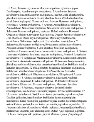 1:1 Akax, Jesusan nayra awkinakapan sutipatkam aytatawa, jupax
Davidampita, Abrahamampit saraqirïnwa. 2 Abrahamax Isaacan
awkipänwa, Isaacasti Jacobun awkipänwa, Jacobux Judá chachampina,
jilanakapampin awkipänwa. 3 Judá chachax Fares, Zérah chachanakan
awkipänwa, taykapasti Tamar satänwa. Faresax Hesronan awkipänwa,
Hesronasti Araman awkipänwa. 4 Aramax Aminadaban awkipänwa,
Aminadabasti Naasonan awkipänwa, Naasonasti Salmonan awkipänwa. 5
Salmonax Boozan awkipänwa, taykapax Rahab satänwa. Boozasti
Obedan awkipänwa, taykapax Rut satänwa; Obedax Jesen awkipänwa. 6
Jesé chachasti David reyin awkipänwa. David reyix Salomonan
awkipänwa, Salomonan taykapasti Urías chachan warmipänwa. 7
Salomonax Roboaman awkipänwa, Roboamasti Abiasan awkipänwa,
Abiasasti Asan awkipänwa. 8 Asá chachax Josafatan awkipänwa,
Josafatasti Joraman awkipänwa, Joramasti Oziasan awkipänwa. 9 Oziasax
Jotaman awkipänwa, Jotamasti Acazan awkipänwa, Acazasti Ezequiasan
awkipänwa. 10 Ezequiasax Manasesan awkipänwa, Manasesasti Amonan
awkipänwa, Amonasti Josiasan awkipänwa. 11 Josiasax Joaquinampina,
jilanakapampin awkipänwa, uka urunakan israelitanakax Babilonia markar
katuntat apatäpxäna. 12 Uka qhipatsti, Joaquinax Salatielan awkipänwa,
Salatielasti Zorobabelan awkipänwa. 13 Zorobabelax Abihudan
awkipänwa, Abihudasti Eliaquiman awkipänwa, Eliaquimasti Azoran
awkipänwa. 14 Azorax Sadocun awkipänwa, Sadocusti Aquiman
awkipänwa, Aquimasti Eliudun awkipänwa. 15 Eliudux Eleazaran
awkipänwa, Eleazarasti Matanan awkipänwa, Matanasti Jacobun
awkipänwa. 16 Jacobux Josean awkipänwa, Joseasti Marian
chachapänwa, uka Mariaw Jesusan taykapaxa, Cristo sapktan ukana. 17
Ukhamasti Abrahamat Davidkamax tunka pusin mita jaqinakaw utjäna.
Davidat qalltasina, israelitanakax Babiloniar katuntat apatäpkän
ukürkamax, tunka pusin mita jaqinakaw utjäna, ukatsti katuntat apatäpkän
ukürut Criston yurïwipkamax tunka pusin mita jaqinakaw utjarakïna. 18
Jesusan yurïwipax akhamänwa: María taykapax Joseampi jaqichasiñatak
parlatänwa; ukampis janïr chikthapkasin Qullan Ajay tuqi usur jaqiptäna.
19 José chachapax aski jaqïnwa, jupasti Mariarux janiw p'inqachayañ
 