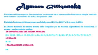 El alfabeto del idioma aymara, fue aprobado en un seminario hacia una educación intercultural bilingüe, realizado
en la ciudad de Cochabamba del 8 al 12 de agosto de 1983.
El alfabeto Fonémico del Idioma Aymara se oficializo con el DS. Nro. 20227 el 9 de mayo de 1984.
El Alfabeto Fonémico del Idioma Aymara, está compuesto por 30 fonemas segméntales: 26 consonantes, 3
vocales y un alargamiento vocálico.
CH, CHH, CH’, J, K, KH, K’, L, LL, M, N, Ñ, P, PH, P’, Q, QH, Q’, R, S, T, TH, T’, W, X, Y.
26 CONSONANTES DEL IDIOMA AYMARA:
3 VOCALES:
A I U
1 ALARGAMIENTO VOCÁLICO:
¨
 