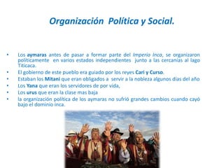 Organización Política y Social.
• Los aymaras antes de pasar a formar parte del Imperio Inca, se organizaron
políticamente en varios estados independientes junto a las cercanías al lago
Titicaca.
• El gobierno de este pueblo era guiado por los reyes Cari y Curso.
• Estaban los Mitani que eran obligados a servir a la nobleza algunos días del año
• Los Yana que eran los servidores de por vida,
• Los urus que eran la clase mas baja
• la organización política de los aymaras no sufrió grandes cambios cuando cayó
bajo el dominio inca.
 