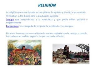 RELIGIÓN
La religión aymara se basaba en dos pilares: lo agrícola y el culto a los muertos
Veneraban a dos dioses para la producción agrícola:
Tunupa que personificaba a la naturaleza y que podía influir positiva o
negativamente
Pachamama, se encargada de propiciar la fertilidad en los campos.
El culto a los muertos se manifiesta de manera material con la tumbas o templo,
los cuales eran hechas según la importancia del difunto.
 